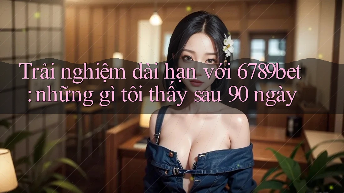 Trải nghiệm dài hạn với 6789bet: những gì tôi thấy sau 90 ngày