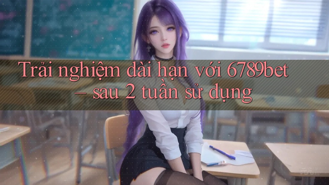 Trải nghiệm dài hạn với 6789bet – sau 2 tuần sử dụng