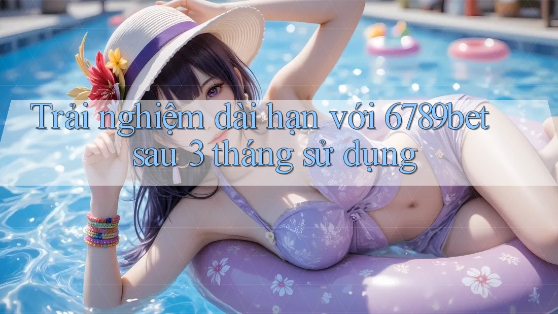 Trải nghiệm dài hạn với 6789bet sau 3 tháng sử dụng
