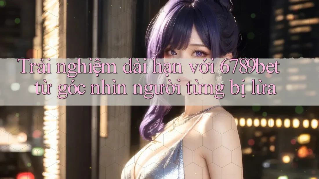 Trải nghiệm dài hạn với 6789bet từ góc nhìn người từng bị lừa