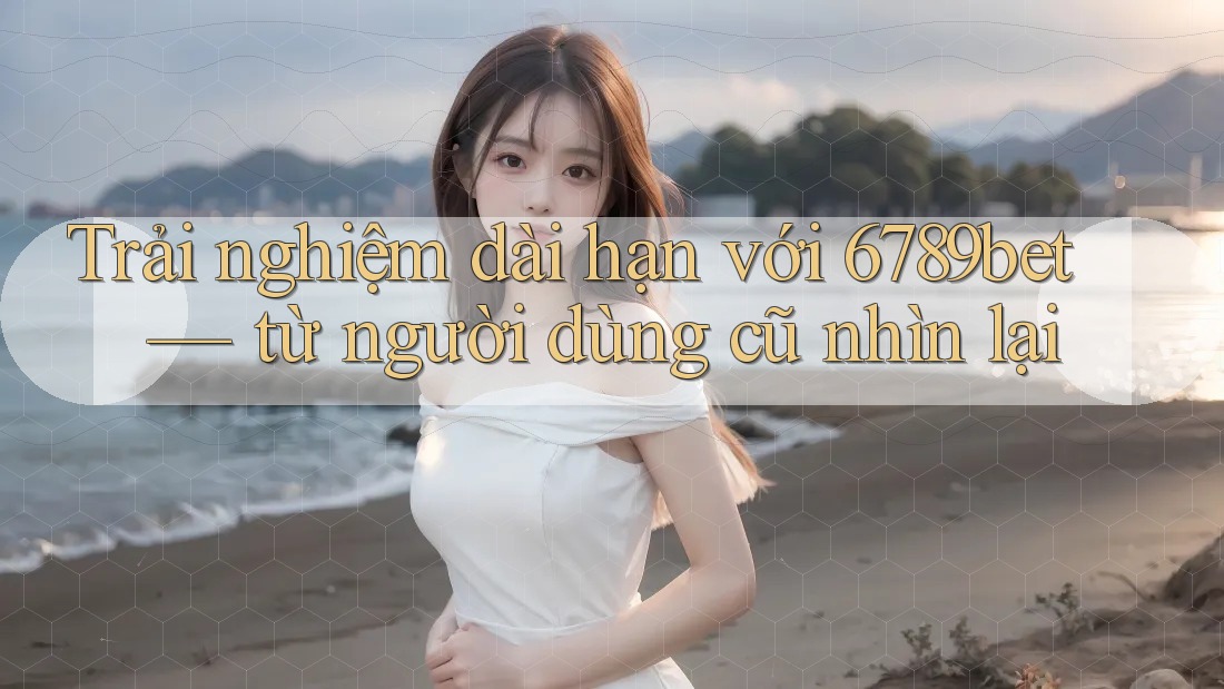 Trải nghiệm dài hạn với 6789bet — từ người dùng cũ nhìn lại
