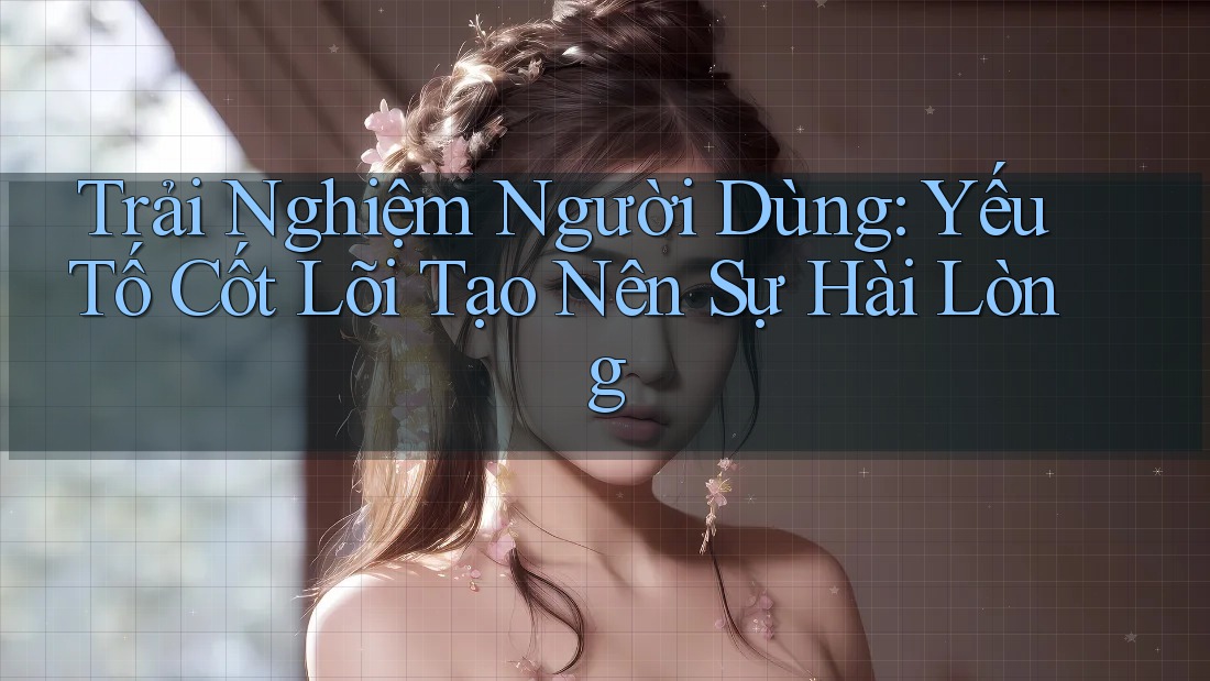 Trải Nghiệm Người Dùng: Yếu Tố Cốt Lõi Tạo Nên Sự Hài Lòng