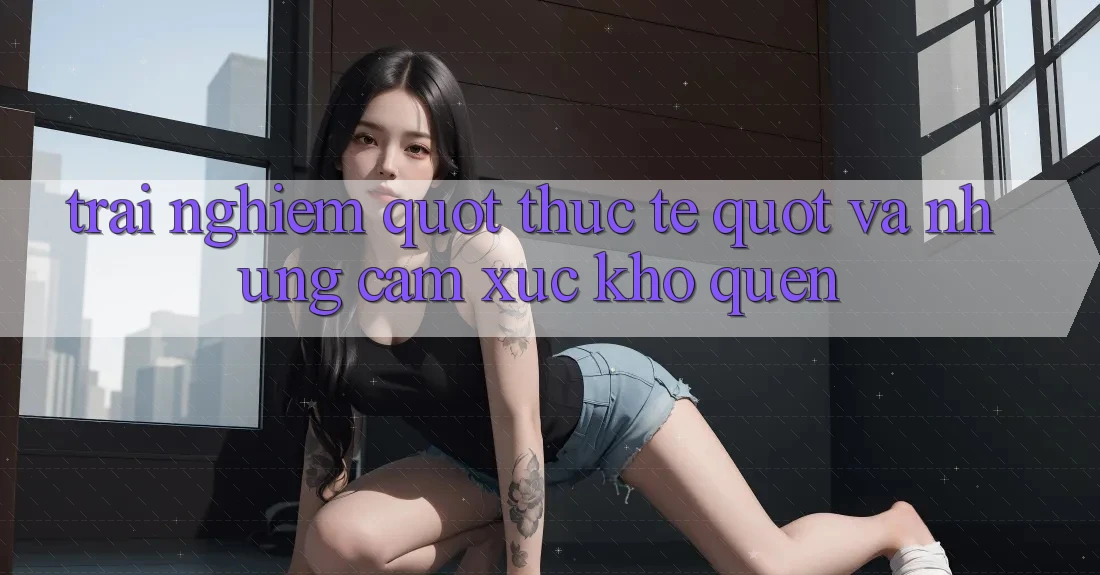 Trải nghiệm " thực tế" và những cảm xúc khó quên