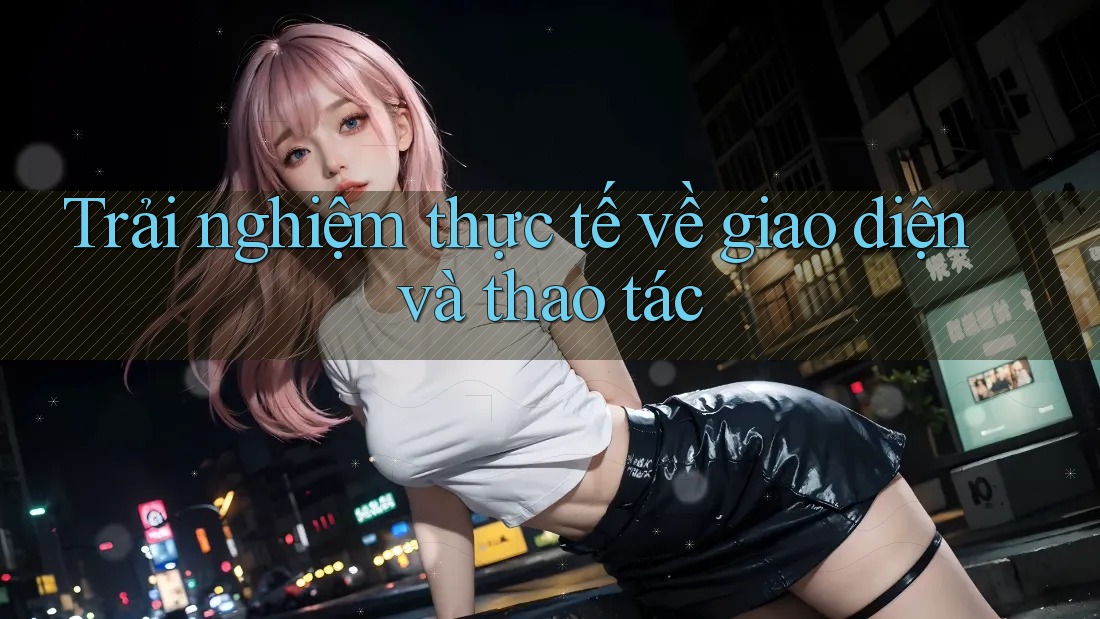 Trải nghiệm thực tế về giao diện và thao tác