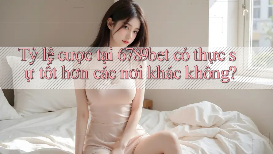 Tỷ lệ cược tại 6789bet có thực sự tốt hơn các nơi khác không?