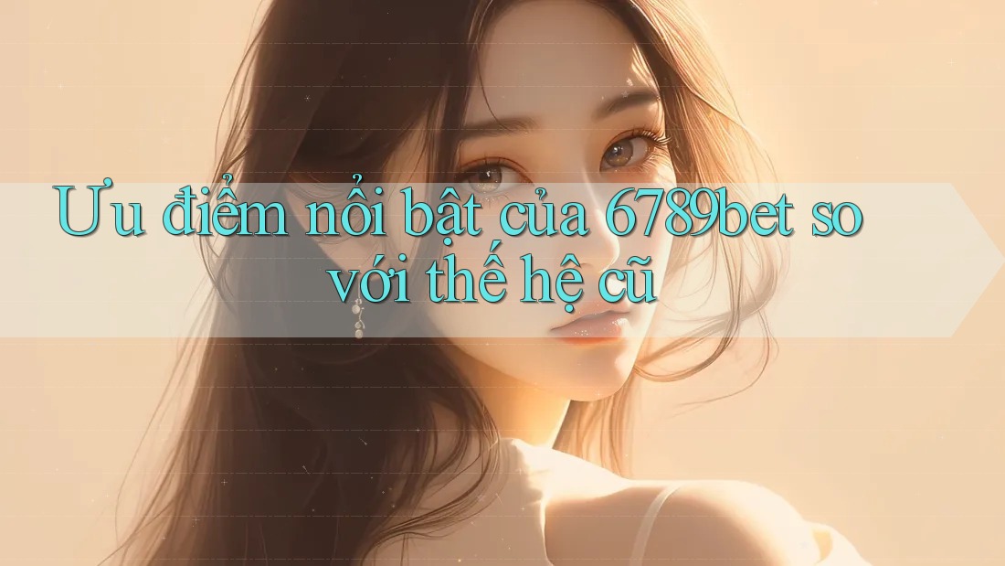 Ưu điểm nổi bật của 6789bet so với thế hệ cũ