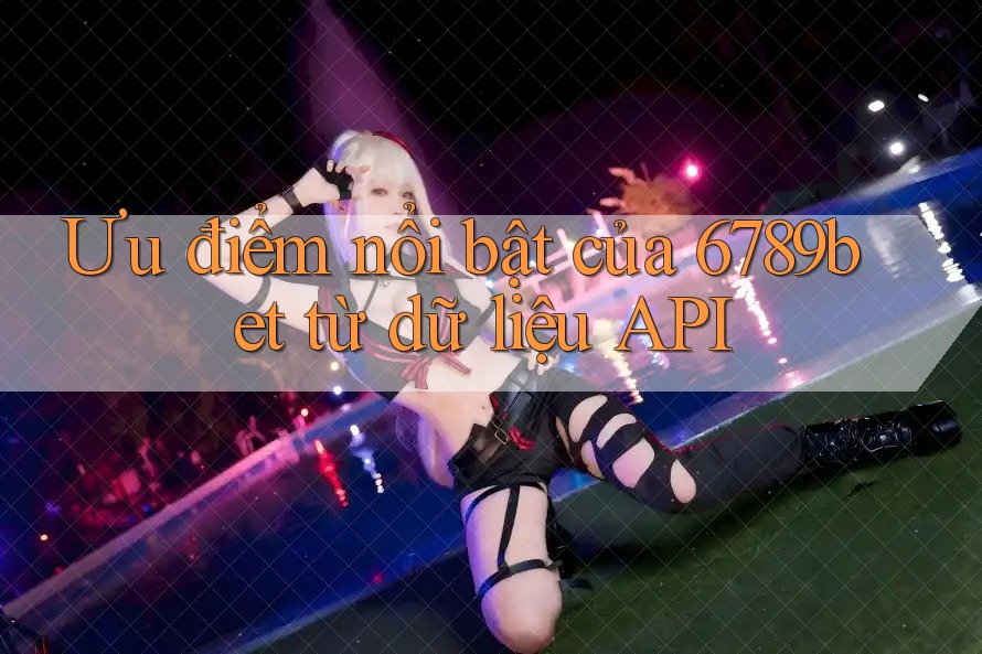 Ưu điểm nổi bật của 6789bet từ dữ liệu API