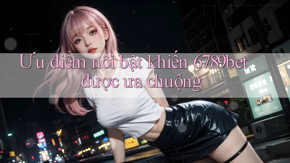 Ưu điểm nổi bật khiến 6789bet được ưa chuộng