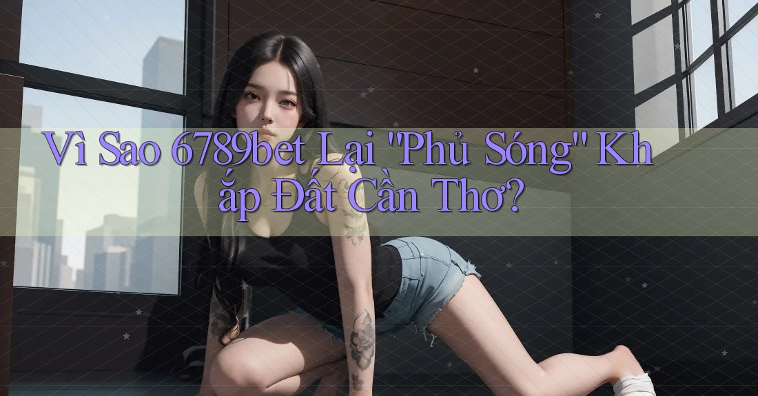 Vì Sao 6789bet Lại “Phủ Sóng” Khắp Đất Cần Thơ? Vì Sao 6789bet Lại “Phủ Sóng” Khắp Đất Cần Thơ?