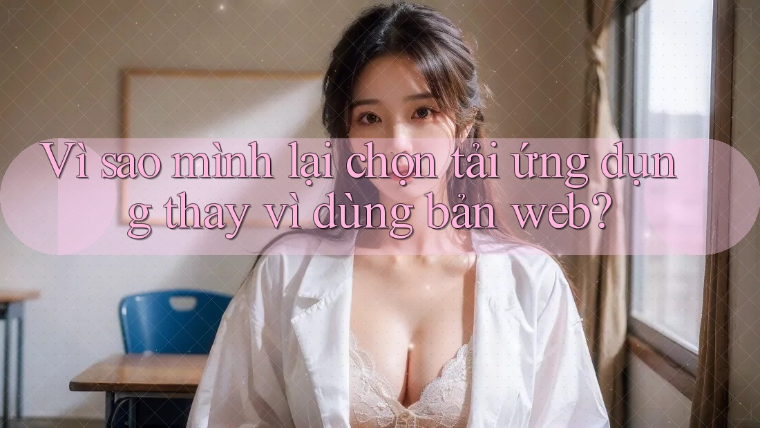 Vì sao mình lại chọn tải ứng dụng thay vì dùng bản web?