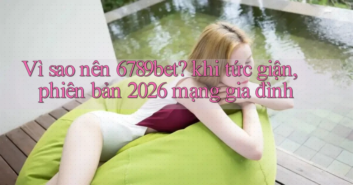 Vì sao nên 6789bet khi tức giận, phiên bản 2026 mạng gia đình
